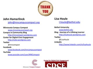 John Hamerlinck                         Lisa Houle
    john@mncampuscompact.org                 l-houle@bethel.edu

Minnesota Campus Compact                Bethel University
     www.mncampuscompact.org                  www.bethel.edu
Campus in Community Blog                Blog - Journey of a Lifelong Learner
     http://mncompact.wordpress.com           http://lisahoule.wordpress.com
Center for Digital Civic Engagement     Twitter
     http://cdce.wordpress.com                @LisaHoule
Twitter                                 LinkedIn
     @mncompact                               http://www.linkedin.com/in/lisahoule
Facebook
     www.facebook.com/mncampuscompact
YouTube
     www.youtube.com/user/MNCompact
 