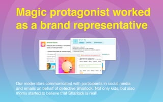 Magic protagonist worked 
as a brand representative
Our moderators communicated with participants in social media  
and emails on behalf of detective Sharlock. Not only kids, but also  
moms started to believe that Sharlock is real!
 