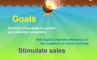 Stimulate sales
Goals
Promote Chocoballs to current  
and potential consumers
Test digital channels efﬁciency for
the audience of moms and kids
 