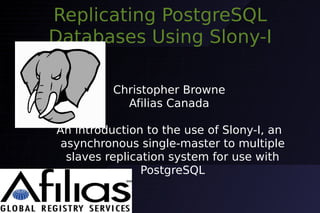 Replicating PostgreSQL
Databases Using Slony-I

          Christopher Browne
            Afilias Canada

An introduction to the use of Slony-I, an
 asynchronous single-master to multiple
  slaves replication system for use with
                PostgreSQL
 
