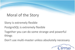 Retail Store Problem A single replication set can control this May need to cascade if there are many stores slonik <<_EOF_ cluster name = HQ; node 1 admin conninfo = 'dbname=hq'; node 2 admin conninfo = 'dbname=store1'; node 3 admin conninfo = 'dbname=store2'; node 4 admin conninfo = 'dbname=store3'; node 5 admin conninfo = 'dbname=store4'; node 6 admin conninfo = 'dbname=store5'; init cluster ( id=1, comment = 'HQ Node'); create set (id=1, origin=1, comment='All HQ tables'); set add table (set id=1, origin=1, id=1, fully qualified name = 'public.items', comment='items table'); set add table (set id=1, origin=1, id=2, fully qualified name = 'public.prices', comment='prices table'); store node (id=2, comment = 'Store1 node', event node=1); store path (server = 1, client = 2, conninfo='dbname=hq'); store path (server = 2, client = 1, conninfo='dbname=store1'); ... 