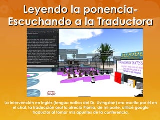 Leyendo la ponencia-
 Escuchando a la Traductora




La intervención en inglés (lengua nativa del Dr. Livingston) era escrita por él en
     el chat, la traducción oral la ofreció Pionia, de mi parte, utilicé google
                 traductor al tomar mis apuntes de la conferencia.
 