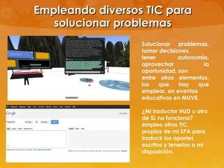 Empleando diversos TIC para
   solucionar problemas
                  Solucionar problemas,
                  tomar decisiones,
                  tener        autonomía,
                  aprovechar            la
                  oportunidad, son
                  entre otros elementos,
                  los   que    hay    que
                  emplear, en eventos
                  educativos en MUVE.

                  ¿Mi traductor HUD u otro
                  de SL no funciona?
                  empleo otros TIC
                  propios de mi SPA para
                  traducir los aportes
                  escritos y tenerlos a mi
                  disposición.
 