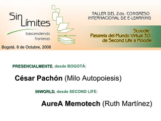 César Pachón  (Milo Autopoiesis)‏ AureA Memotech  (Ruth Martínez)‏ Bogotá. 8 de Octubre, 2008 PRESENCIALMENTE ,  desde BOGOTÁ :  INWORLD ,  desde SECOND LIFE :  