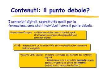 Contenuti: il punto debole? Commissione Europea:  la diffusione dell’accesso a banda larga è strettamente connesso alla disponibilità di contenuti digitali OCSE:  importanza di un intervento del settore pubblico per sostenere l’editoria digitale Progetto CIPE-Scuola:  stimolare lo sviluppo del mercato dei contenuti digitali …  sensibilizzare sia il lato della  domanda  (scuola, docenti, studenti) sia quello dell’ offerta  (industria dei contenuti ed editori)  I contenuti digitali, soprattutto quelli per la formazione, sono stati individuati come il punto debole . 