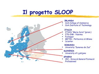 Il progetto SLOOP  IRLANDA Cork College of Commerce Cork Institute of Technology ITALIA ITSOS “Marie Curie” (prom.) ITD-CNR - Palermo Formaper METID – Politecnico di Milano Scienter ROMANIA University “Dunarea de Jos” SLOVENIA University of Ljubljana SPAGNA CEC - Direcció General Formació Professional 