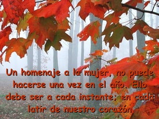 Un homenaje a la mujer, no puede hacerse una vez en el año. Ello debe ser a cada instante; en cada latir de nuestro corazón 