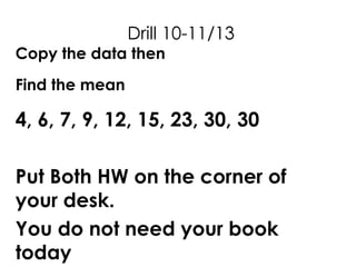 Drill 10-11/13
Copy the data then
Find the mean
4, 6, 7, 9, 12, 15, 23, 30, 30
Put Both HW on the corner of
your desk.
You do not need your book
today
 
