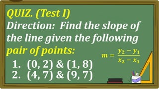 QUIZ. (Test I)
Direction: Find the slope of
the line given the following
pair of points:
1. (0, 2) & (1, 8)
2. (4, 7) & (9, 7)
𝒎 =
𝒚𝟐 − 𝒚𝟏
𝒙𝟐 − 𝒙𝟏
 