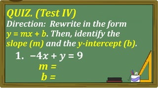 QUIZ. (Test IV)
Direction: Rewrite in the form
𝑦 = 𝑚𝑥 + 𝑏. Then, identify the
slope (m) and the y-intercept (b).
1. −4𝑥 + 𝑦 = 9
m =
b =
 