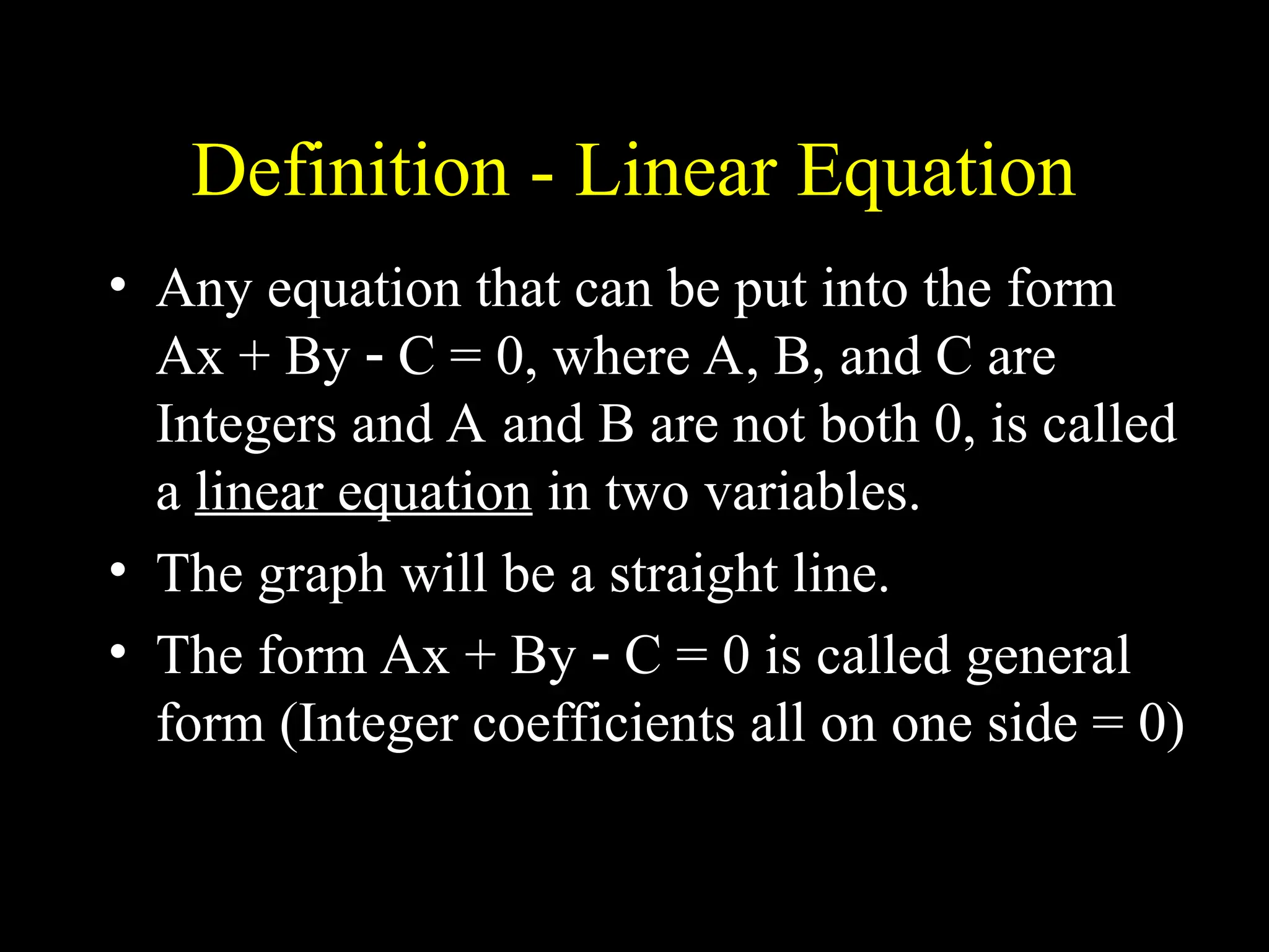 Definition - Linear Equation
• Any equation that can be put into the form
Ax + By  C = 0, where A, B, and C are
Integers and A and B are not both 0, is called
a linear equation in two variables.
• The graph will be a straight line.
• The form Ax + By  C = 0 is called general
form (Integer coefficients all on one side = 0)
 