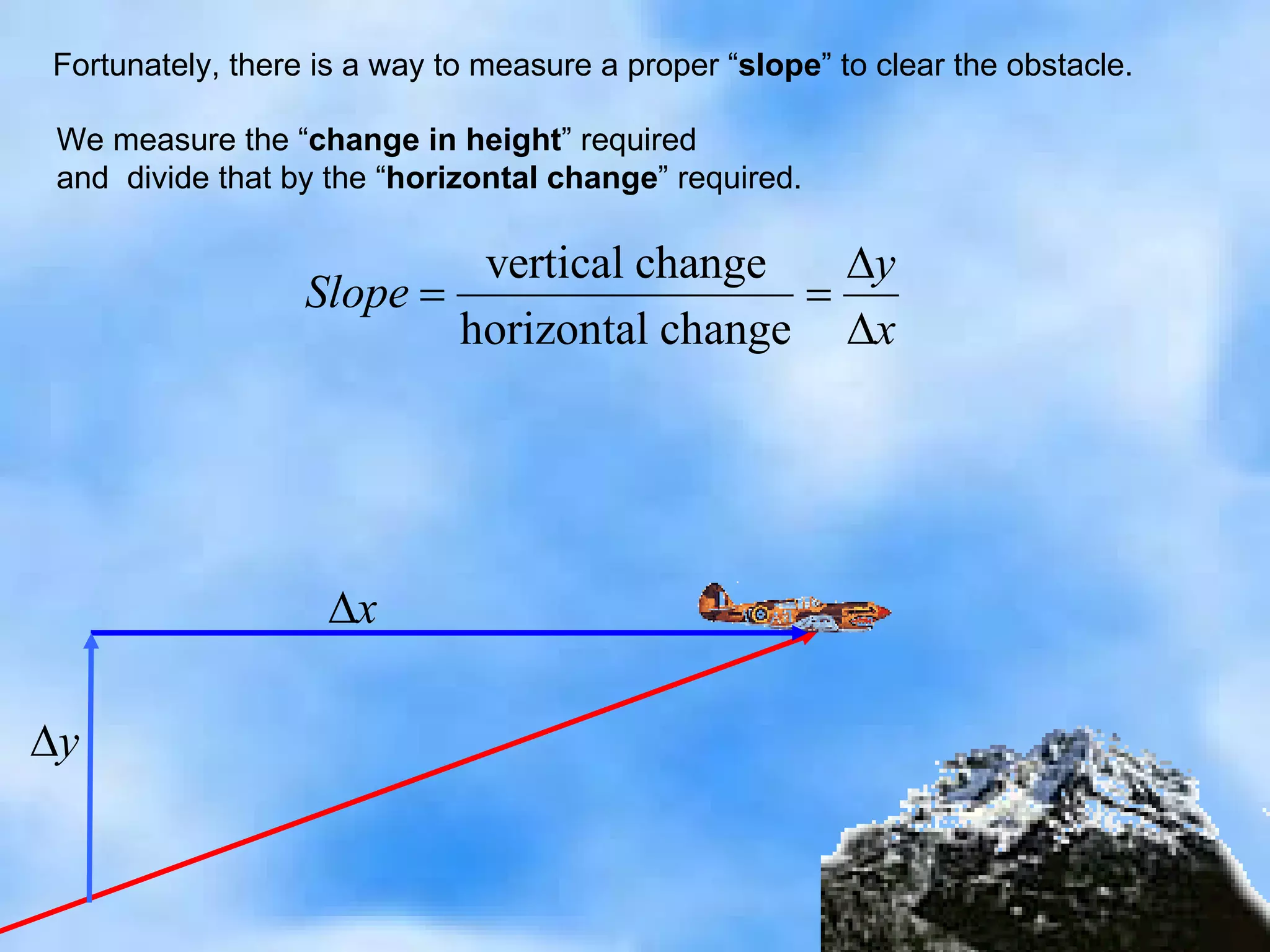 Fortunately, there is a way to measure a proper “ slope ” to clear the obstacle. We measure the “ change in height ” required and  divide that by the “ horizontal change ” required. 