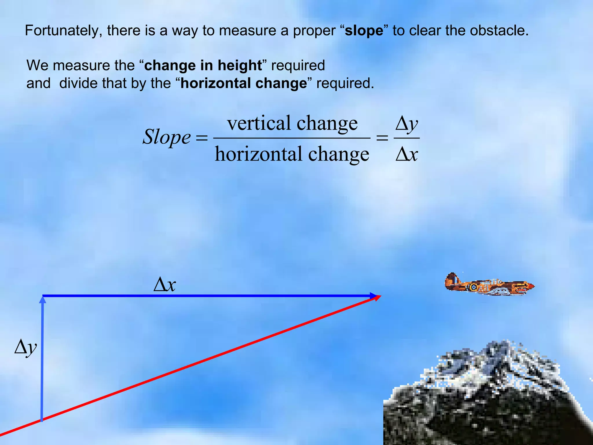 Fortunately, there is a way to measure a proper “ slope ” to clear the obstacle. We measure the “ change in height ” required and  divide that by the “ horizontal change ” required. 