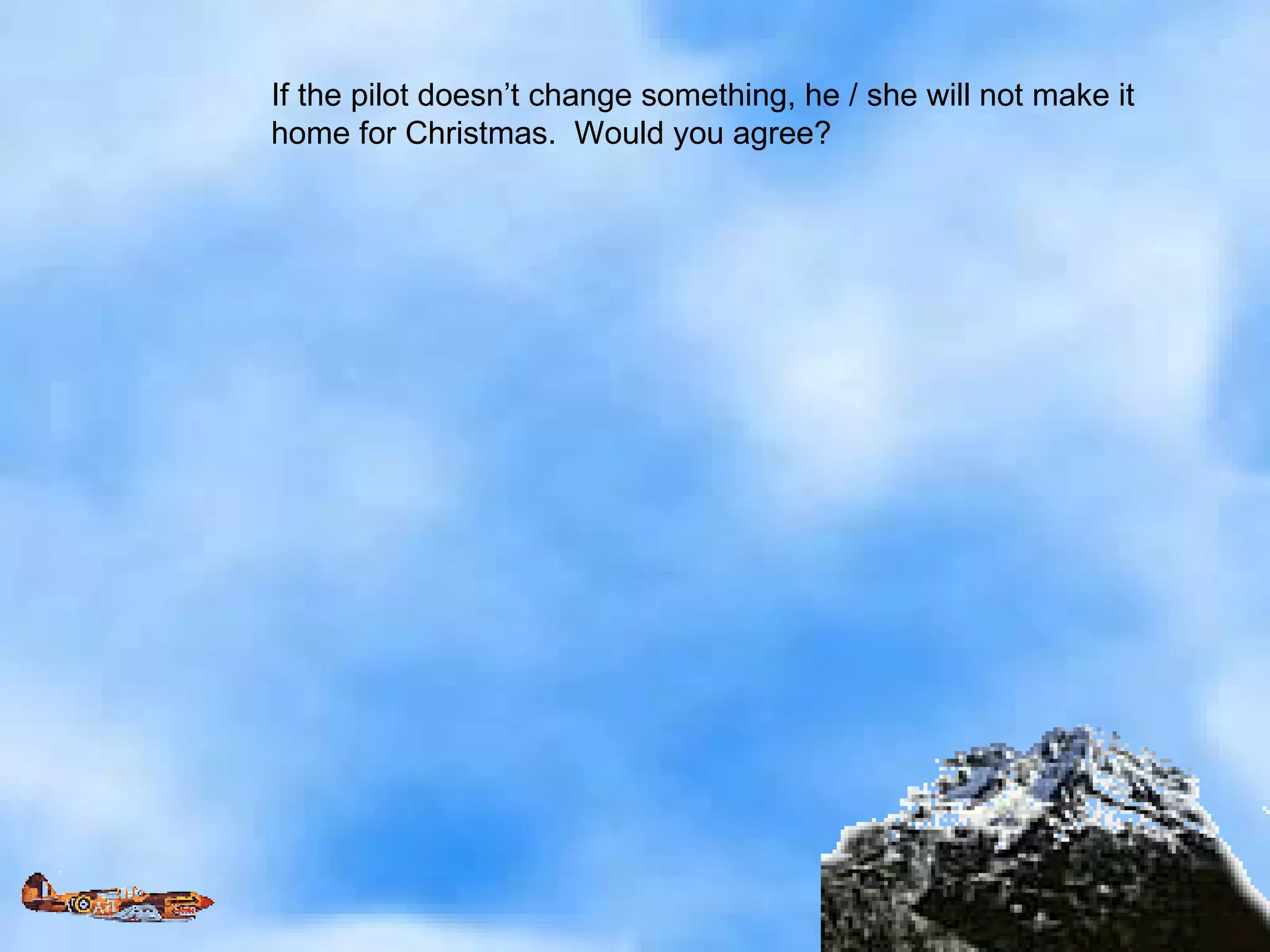 If the pilot doesn’t change something, he / she will not make it  home for Christmas.  Would you agree? 