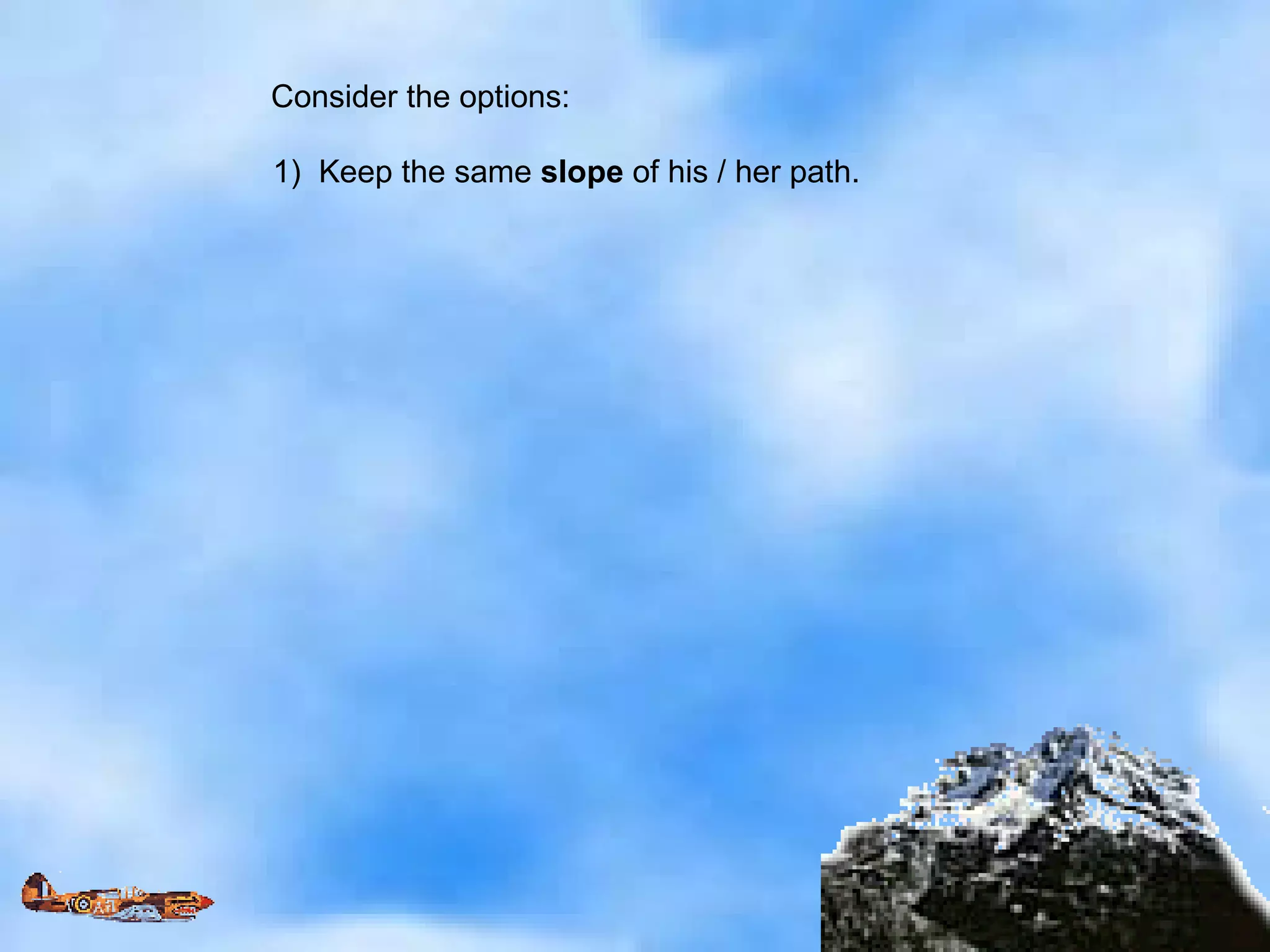 Consider the options: 1)  Keep the same  slope  of his / her path. 