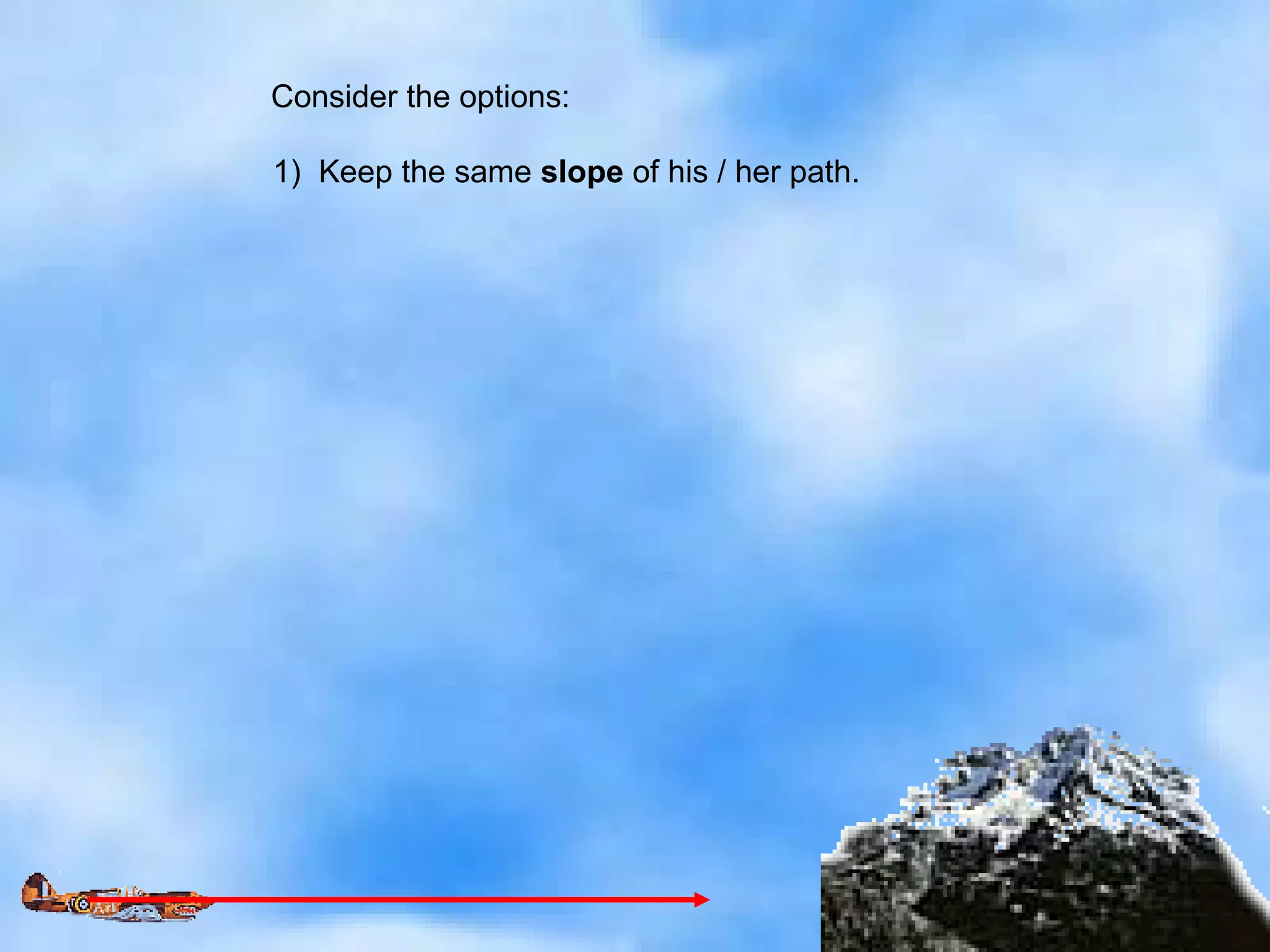 Consider the options: 1)  Keep the same  slope  of his / her path. 
