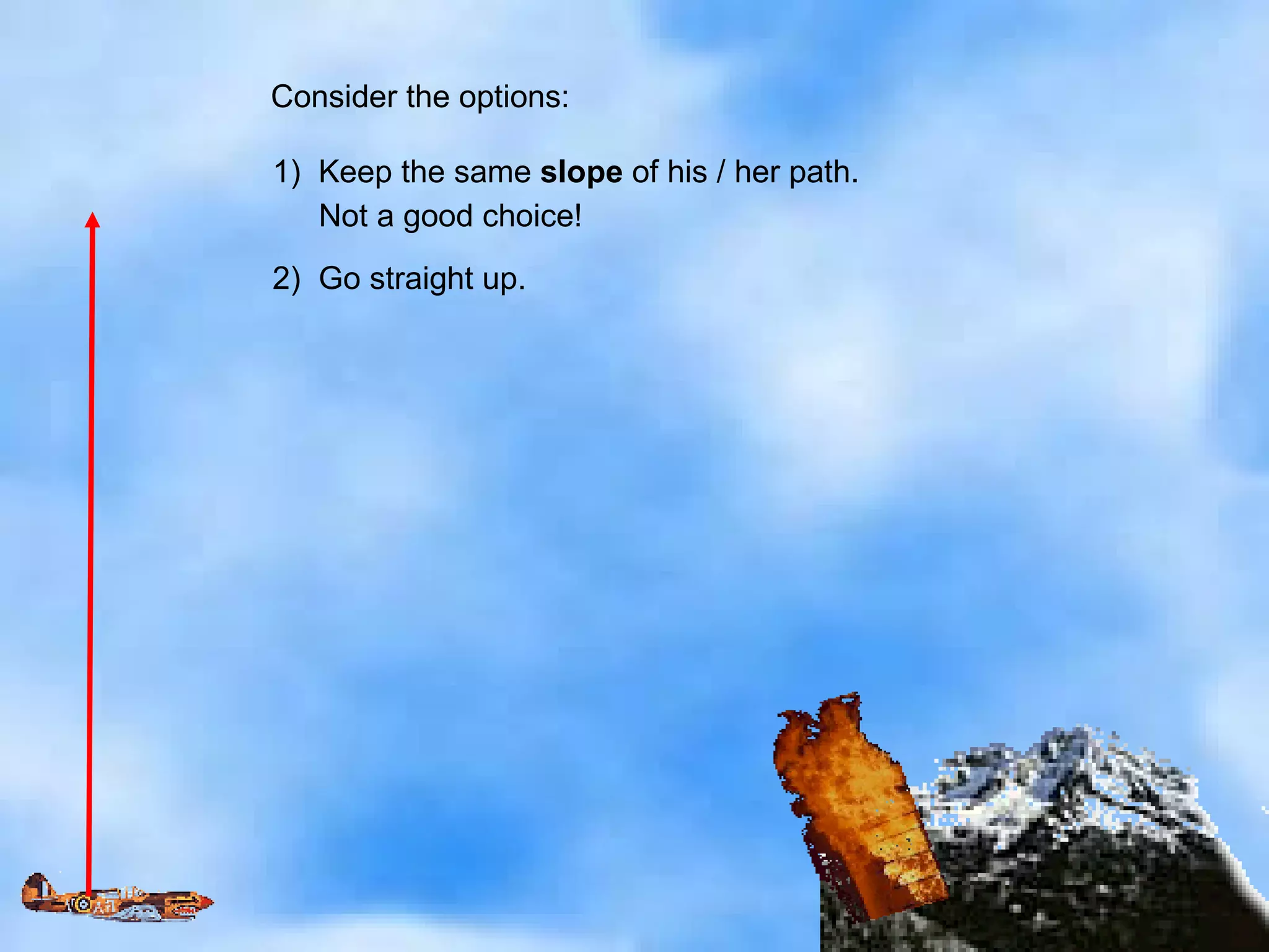 Consider the options: 1)  Keep the same  slope  of his / her path. Not a good choice! 2)  Go straight up. 