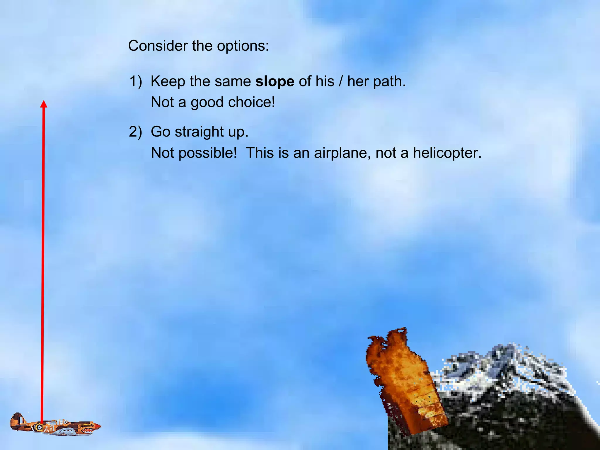 Consider the options: 1)  Keep the same  slope  of his / her path. Not a good choice! 2)  Go straight up. Not possible!  This is an airplane, not a helicopter. 