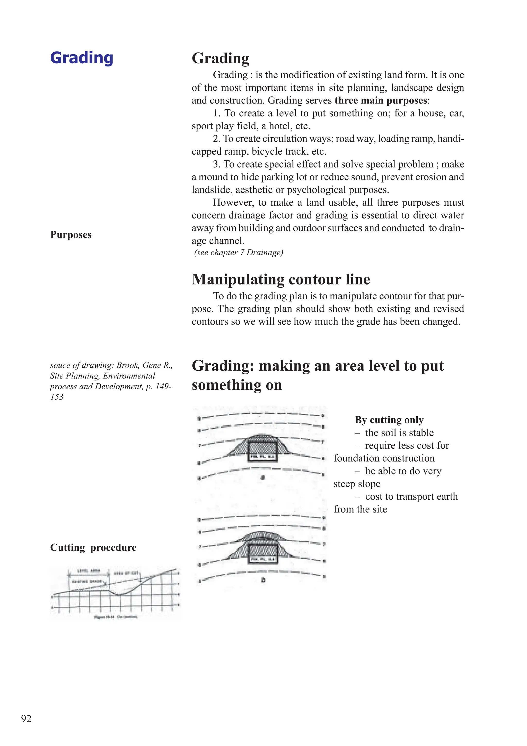 92
Grading Grading
Grading : is the modification of existing land form. It is one
of the most important items in site planning, landscape design
and construction. Grading serves three main purposes:
1. To create a level to put something on; for a house, car,
sport play field, a hotel, etc.
2. To create circulation ways; road way, loading ramp, handi-
capped ramp, bicycle track, etc.
3. To create special effect and solve special problem ; make
a mound to hide parking lot or reduce sound, prevent erosion and
landslide, aesthetic or psychological purposes.
However, to make a land usable, all three purposes must
concern drainage factor and grading is essential to direct water
away from building and outdoor surfaces and conducted to drain-
age channel.
(see chapter 7 Drainage)
Manipulating contour line
To do the grading plan is to manipulate contour for that pur-
pose. The grading plan should show both existing and revised
contours so we will see how much the grade has been changed.
By cutting only
– the soil is stable
– require less cost for
foundation construction
– be able to do very
steep slope
– cost to transport earth
from the site
Grading: making an area level to put
something on
Purposes
Cutting procedure
souce of drawing: Brook, Gene R.,
Site Planning, Environmental
process and Development, p. 149-
153
 