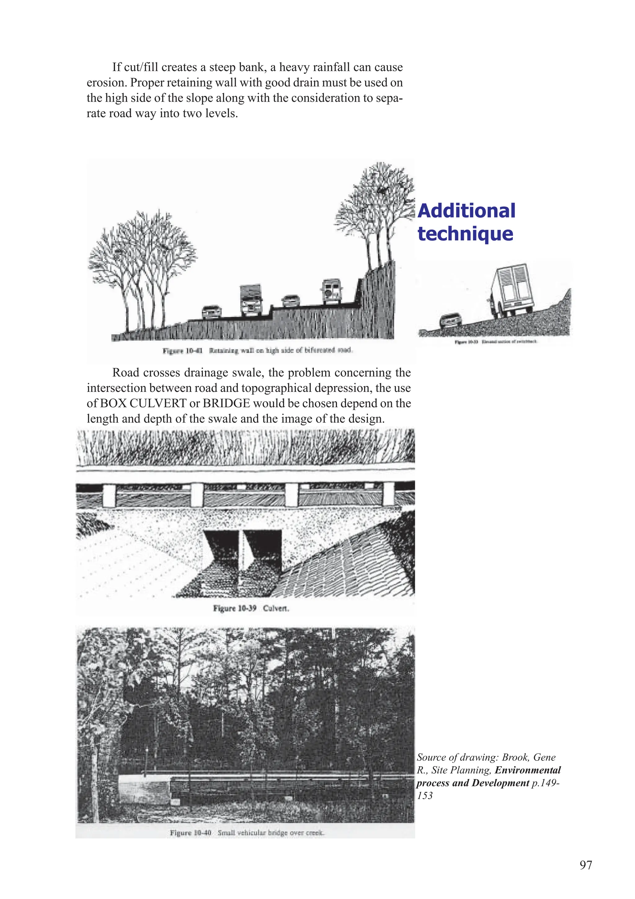 97
Additional
technique
If cut/fill creates a steep bank, a heavy rainfall can cause
erosion. Proper retaining wall with good drain must be used on
the high side of the slope along with the consideration to sepa-
rate road way into two levels.
Road crosses drainage swale, the problem concerning the
intersection between road and topographical depression, the use
of BOX CULVERT or BRIDGE would be chosen depend on the
length and depth of the swale and the image of the design.
Source of drawing: Brook, Gene
R., Site Planning, Environmental
process and Development p.149-
153
 