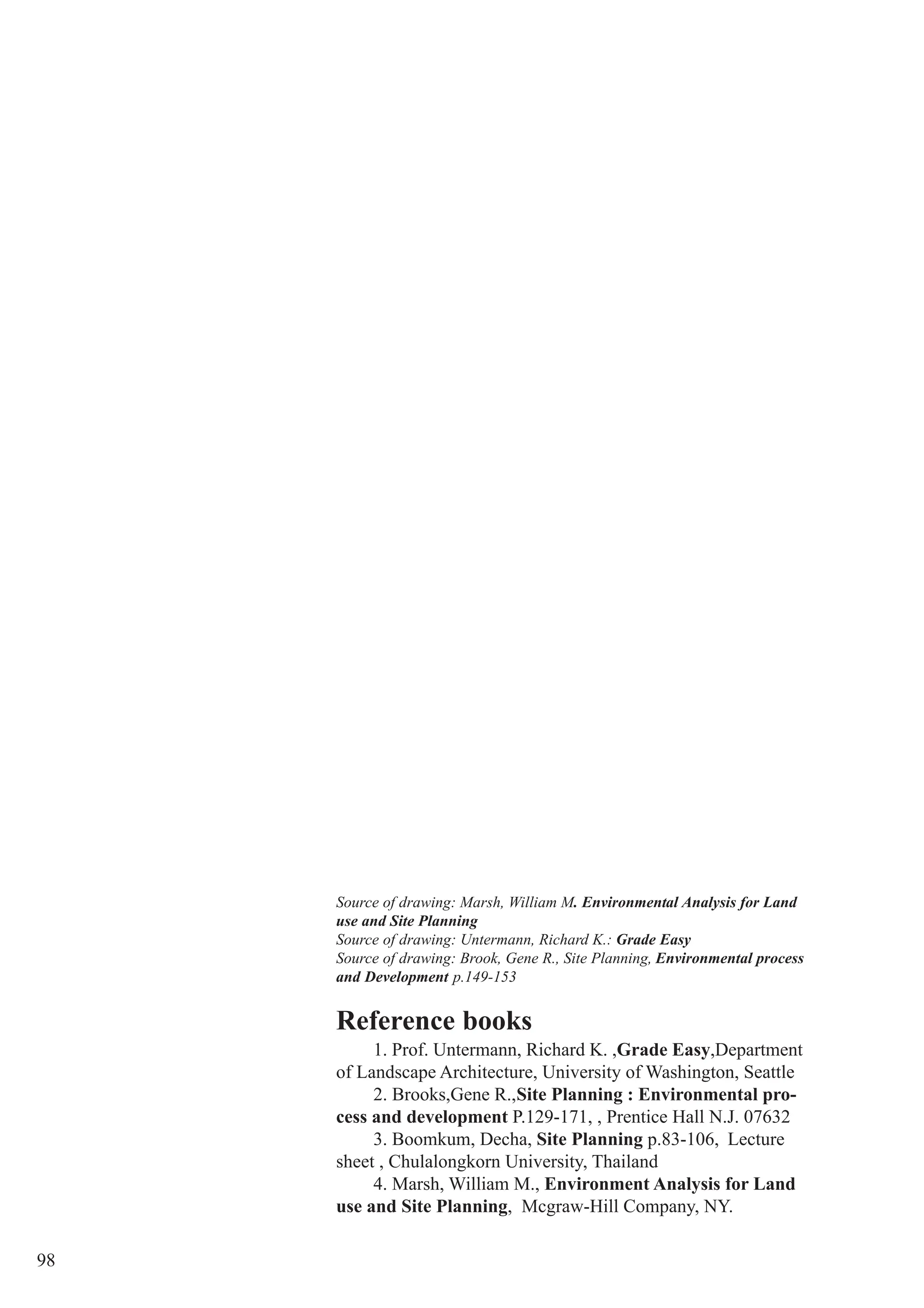 98
Reference books
1. Prof. Untermann, Richard K. ,Grade Easy,Department
of Landscape Architecture, University of Washington, Seattle
2. Brooks,Gene R.,Site Planning : Environmental pro-
cess and development P.129-171, , Prentice Hall N.J. 07632
3. Boomkum, Decha, Site Planning p.83-106, Lecture
sheet , Chulalongkorn University, Thailand
4. Marsh, William M., Environment Analysis for Land
use and Site Planning, Mcgraw-Hill Company, NY.
Source of drawing: Marsh, William M. Environmental Analysis for Land
use and Site Planning
Source of drawing: Untermann, Richard K.: Grade Easy
Source of drawing: Brook, Gene R., Site Planning, Environmental process
and Development p.149-153
 