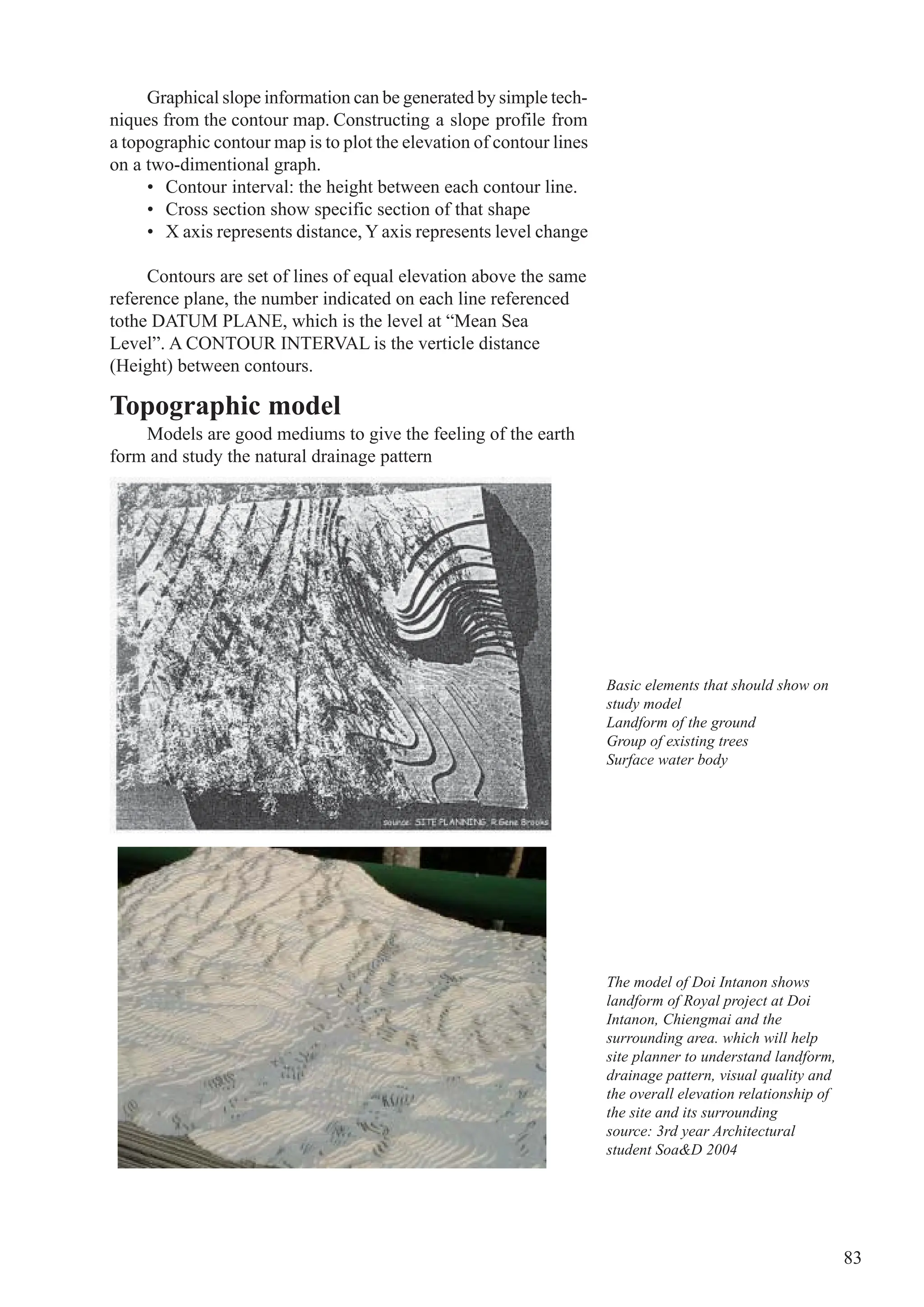 83
Graphical slope information can be generated by simple tech-
niques from the contour map. Constructing a slope profile from
a topographic contour map is to plot the elevation of contour lines
on a two-dimentional graph.
• Contour interval: the height between each contour line.
• Cross section show specific section of that shape
• X axis represents distance, Y axis represents level change
Contours are set of lines of equal elevation above the same
reference plane, the number indicated on each line referenced
tothe DATUM PLANE, which is the level at “Mean Sea
Level”. A CONTOUR INTERVAL is the verticle distance
(Height) between contours.
Topographic model
Models are good mediums to give the feeling of the earth
form and study the natural drainage pattern
Basic elements that should show on
study model
Landform of the ground
Group of existing trees
Surface water body
The model of Doi Intanon shows
landform of Royal project at Doi
Intanon, Chiengmai and the
surrounding area. which will help
site planner to understand landform,
drainage pattern, visual quality and
the overall elevation relationship of
the site and its surrounding
source: 3rd year Architectural
student Soa&D 2004
 