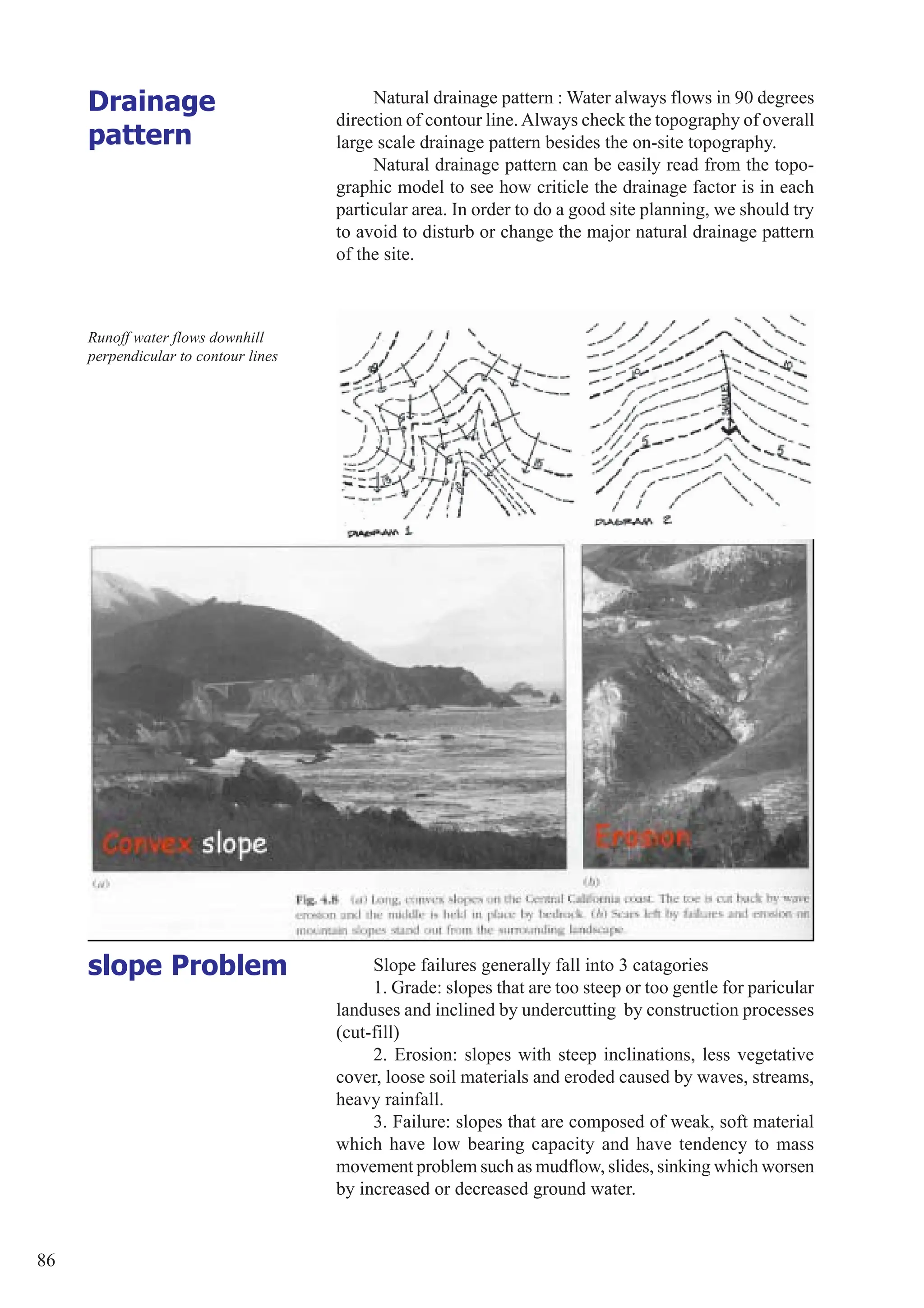 86
Natural drainage pattern : Water always flows in 90 degrees
direction of contour line.Always check the topography of overall
large scale drainage pattern besides the on-site topography.
Natural drainage pattern can be easily read from the topo-
graphic model to see how criticle the drainage factor is in each
particular area. In order to do a good site planning, we should try
to avoid to disturb or change the major natural drainage pattern
of the site.
Drainage
pattern
Runoff water flows downhill
perpendicular to contour lines
Slope failures generally fall into 3 catagories
1. Grade: slopes that are too steep or too gentle for paricular
landuses and inclined by undercutting by construction processes
(cut-fill)
2. Erosion: slopes with steep inclinations, less vegetative
cover, loose soil materials and eroded caused by waves, streams,
heavy rainfall.
3. Failure: slopes that are composed of weak, soft material
which have low bearing capacity and have tendency to mass
movement problem such as mudflow, slides, sinking which worsen
by increased or decreased ground water.
slope Problem
 
