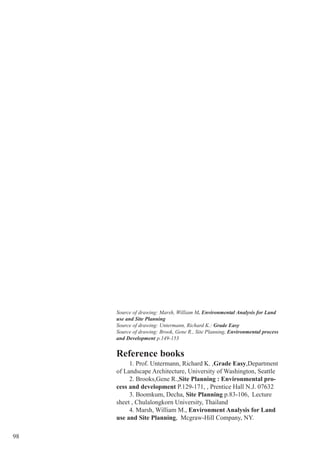 98
Reference books
1. Prof. Untermann, Richard K. ,Grade Easy,Department
of Landscape Architecture, University of Washington, Seattle
2. Brooks,Gene R.,Site Planning : Environmental pro-
cess and development P.129-171, , Prentice Hall N.J. 07632
3. Boomkum, Decha, Site Planning p.83-106, Lecture
sheet , Chulalongkorn University, Thailand
4. Marsh, William M., Environment Analysis for Land
use and Site Planning, Mcgraw-Hill Company, NY.
Source of drawing: Marsh, William M. Environmental Analysis for Land
use and Site Planning
Source of drawing: Untermann, Richard K.: Grade Easy
Source of drawing: Brook, Gene R., Site Planning, Environmental process
and Development p.149-153
 