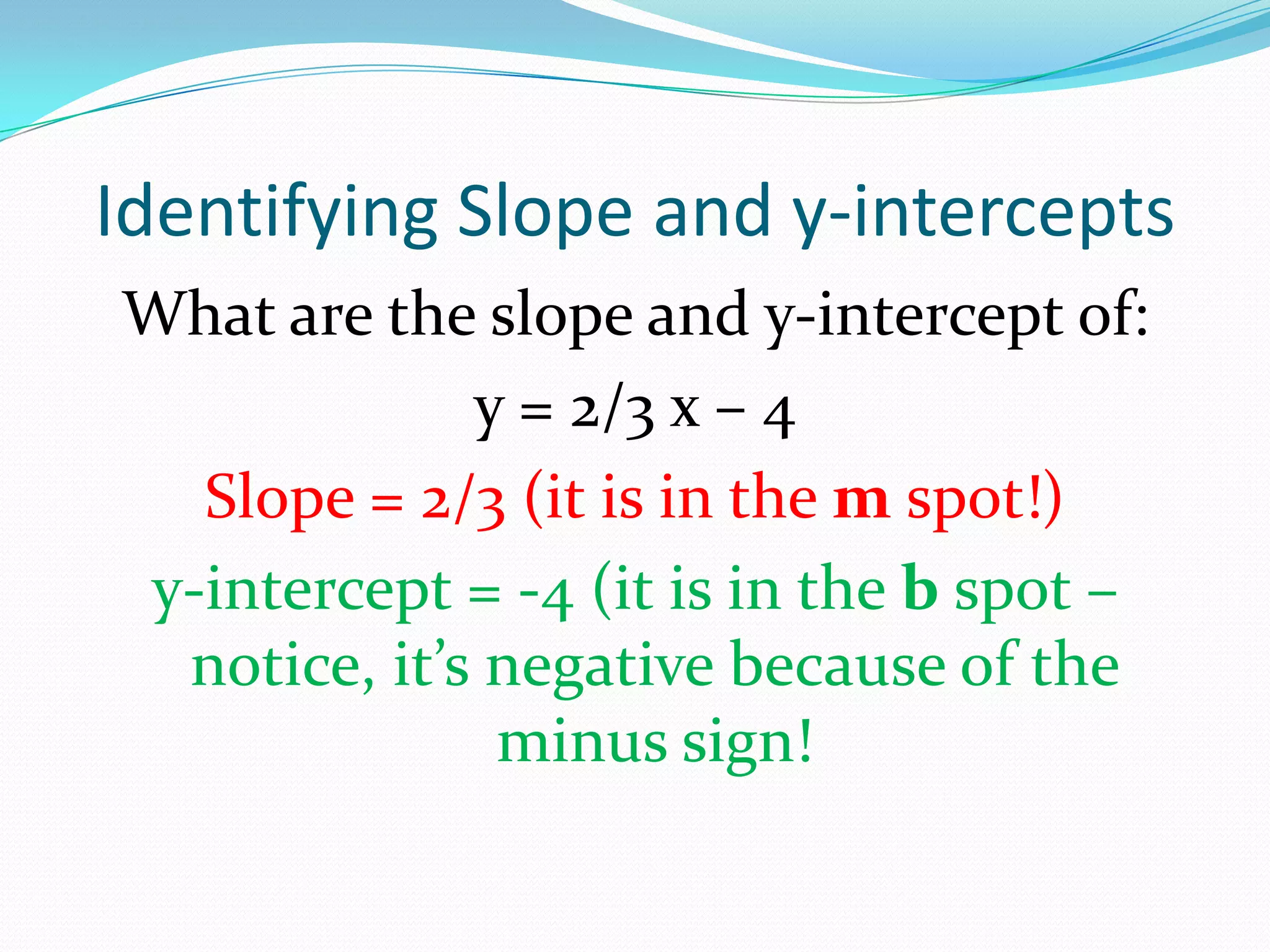 Identifying Slope and y-intercepts
What are the slope and y-intercept of:
y = 2/3 x – 4
Slope = 2/3 (it is in the m spot!)
y-intercept = -4 (it is in the b spot –
notice, it’s negative because of the
minus sign!