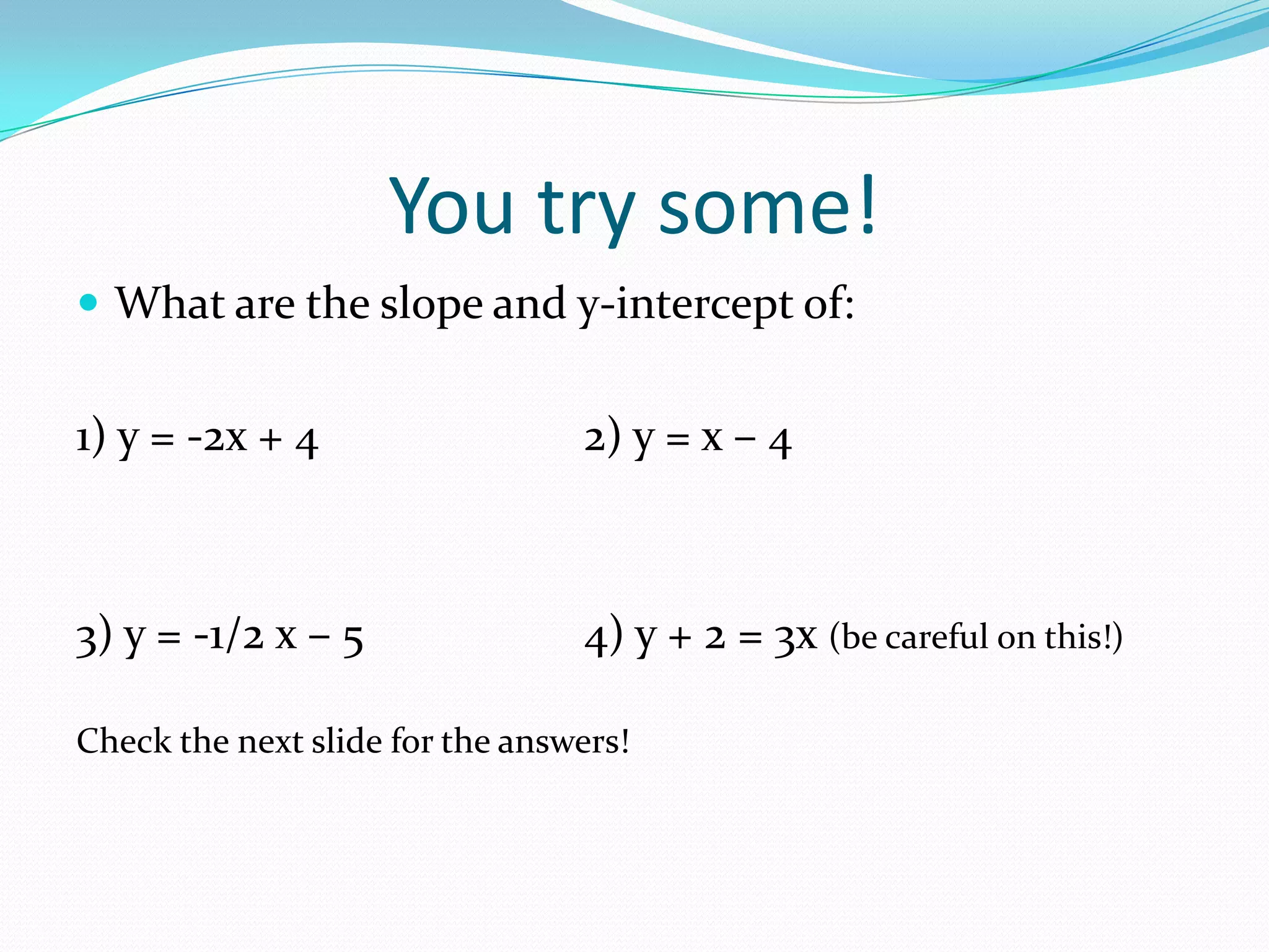 You try some!
What are the slope and y-intercept of:
1) y = -2x + 4 2) y = x – 4
3) y = -1/2 x – 5 4) y + 2 = 3x (be careful on this!)
Check the next slide for the answers!