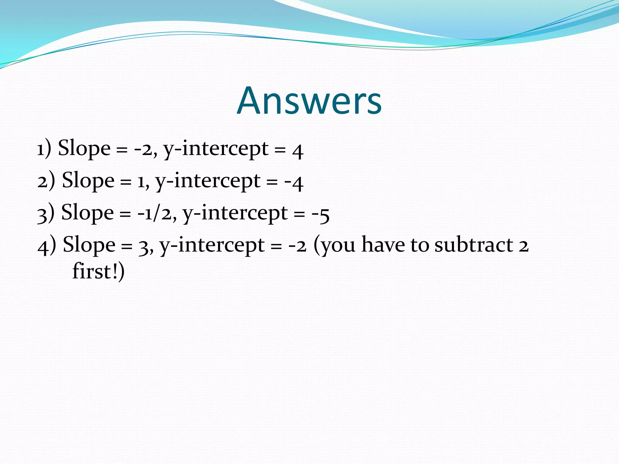 Answers
1) Slope = -2, y-intercept = 4
2) Slope = 1, y-intercept = -4
3) Slope = -1/2, y-intercept = -5
4) Slope = 3, y-intercept = -2 (you have to subtract 2
first!)