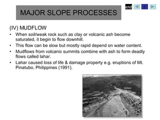 (IV) MUDFLOW When soil/weak rock such as clay or volcanic ash become saturated, it begin to flow downhill. This flow can be slow but mostly rapid depend on water content. Mudflows from volcanic summits combine with ash to form deadly flows called lahar. Lahar caused loss of life & damage property e.g. eruptions of Mt. Pinatubo, Philippines (1991). MAJOR SLOPE PROCESSES 