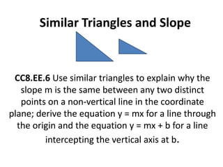 Similar Triangles and Slope


 CC8.EE.6 Use similar triangles to explain why the
   slope m is the same between any two distinct
   points on a non‐vertical line in the coordinate
plane; derive the equation y = mx for a line through
  the origin and the equation y = mx + b for a line
         intercepting the vertical axis at b.
 