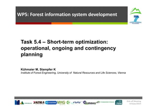 WP5: Forest information system development

Task 5.4 – Short-term optimization:
operational, ongoing and contingency
planning
Kühmaier M, Stampfer K
Institute of Forest Engineering, University of Natural Resources and Life Sciences, Vienna

Kick‐off Meeting  
8‐9/jan/2014 

 