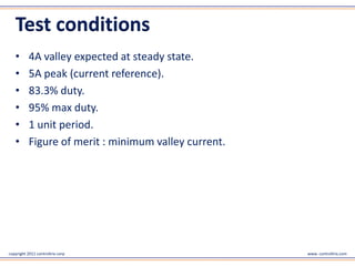 Test conditions
   •       4A valley expected at steady state.
   •       5A peak (current reference).
   •       83.3% duty.
   •       95% max duty.
   •       1 unit period.
   •       Figure of merit : minimum valley current.




copyright 2011 controltrix corp                        www. controltrix.com
 