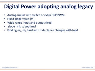 Digital Power adopting analog legacy
   •      Analog circuit with switch or extra DSP PWM
   •      Fixed slope value (m)
   •      Wide range input and output fixed
   •      slope m is suboptimal
   •      Finding m1, m2 hard with inductance changes with load




copyright 2011 controltrix corp                                   www. controltrix.com
 
