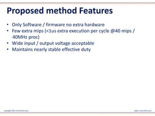 Proposed method Features
   • Only Software / firmware no extra hardware
   • Few extra mips (<1us extra execution per cycle @40 mips /
     40MHz proc)
   • Wide input / output voltage acceptable
   • Maintains nearly stable effective duty




copyright 2011 controltrix corp                              www. controltrix.com
 