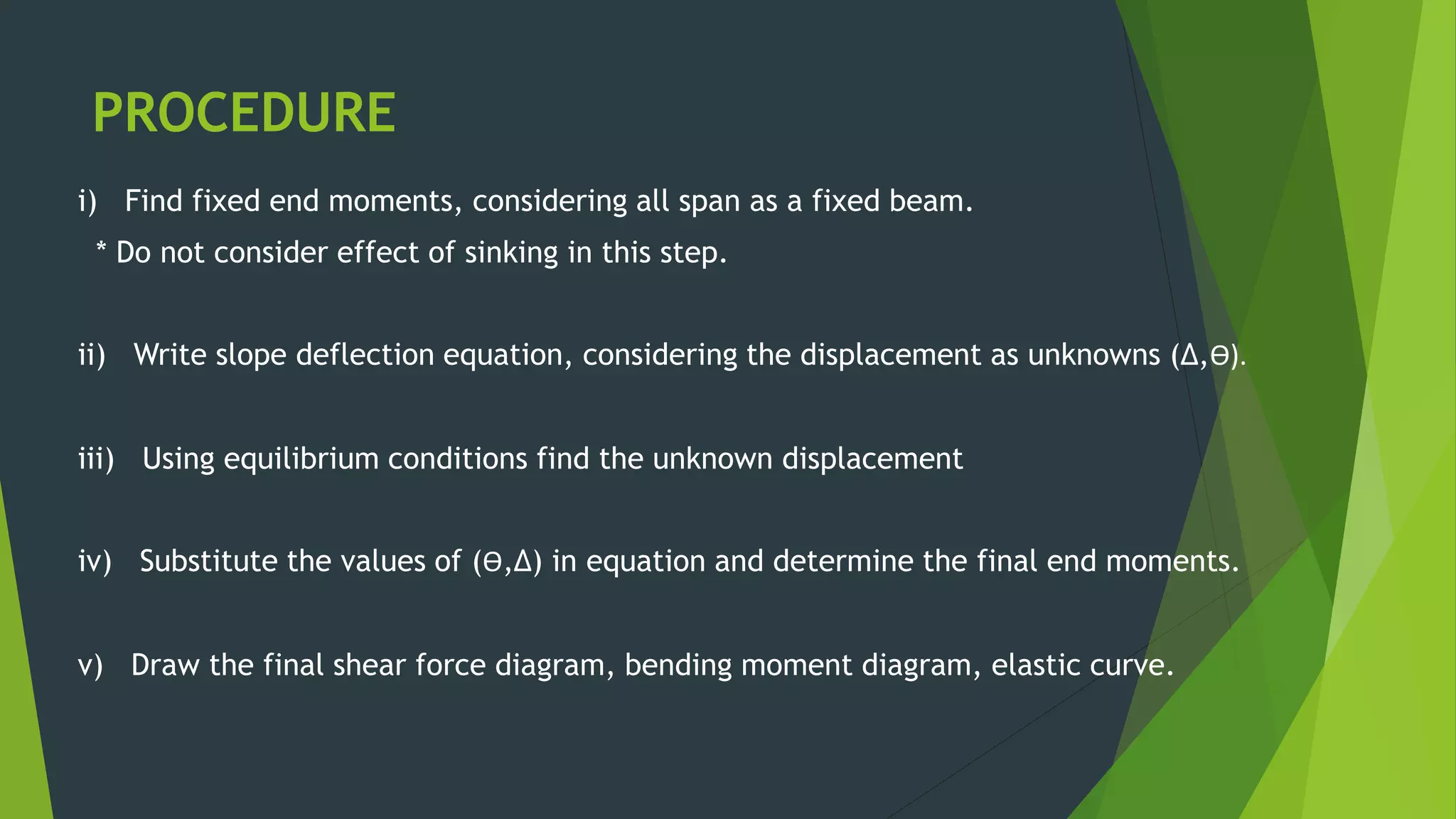 PROCEDURE
i) Find fixed end moments, considering all span as a fixed beam.
* Do not consider effect of sinking in this step.
ii) Write slope deflection equation, considering the displacement as unknowns (∆,Ө).
iii) Using equilibrium conditions find the unknown displacement
iv) Substitute the values of (Ө,∆) in equation and determine the final end moments.
v) Draw the final shear force diagram, bending moment diagram, elastic curve.
 
