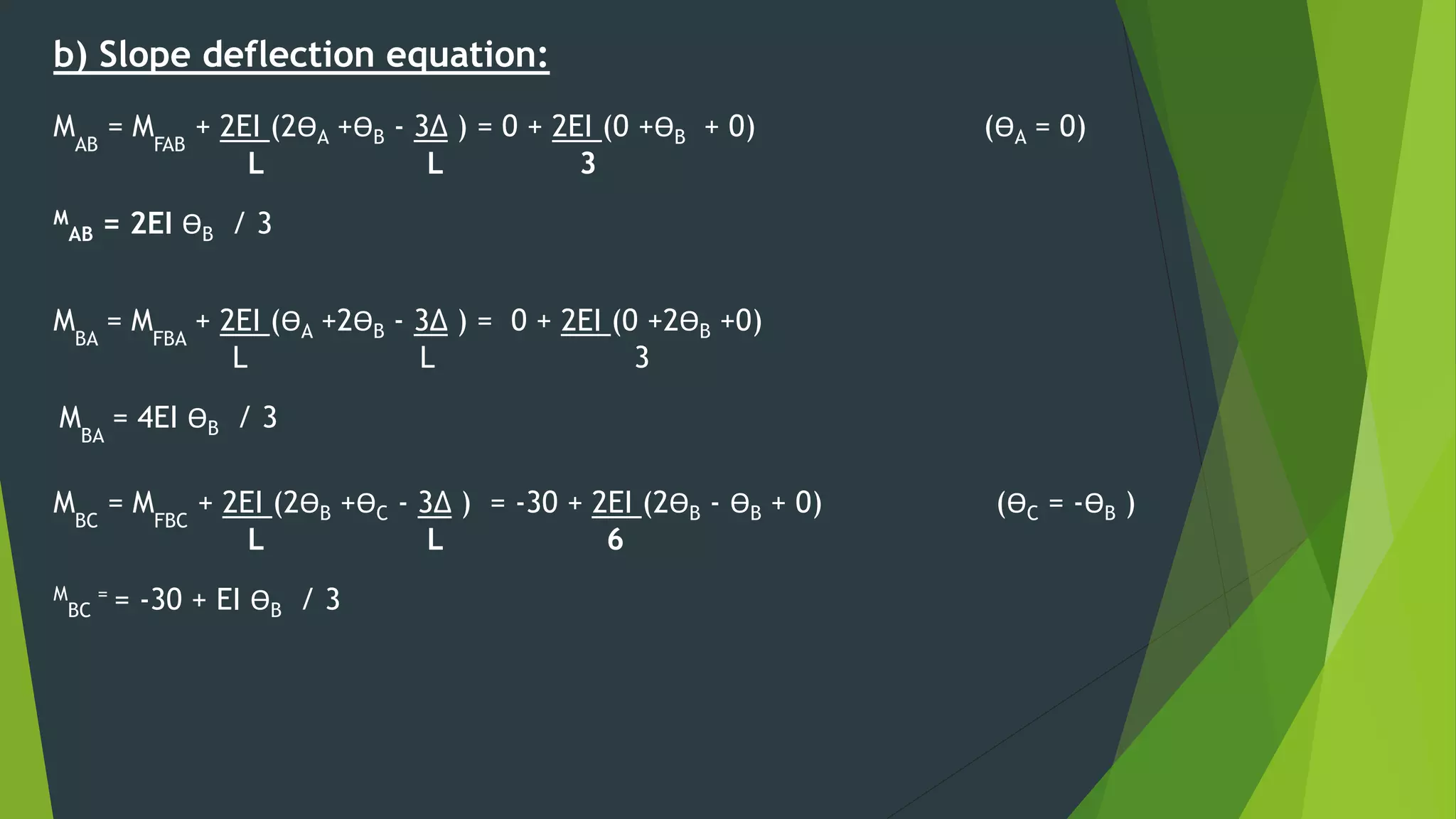 b) Slope deflection equation:
MAB
= MFAB
+ 2EI (2ӨA +ӨB - 3∆ ) = 0 + 2EI (0 +ӨB + 0) (ӨA = 0)
L L 3
M
AB = 2EI ӨB / 3
MBA
= MFBA
+ 2EI (ӨA +2ӨB - 3∆ ) = 0 + 2EI (0 +2ӨB +0)
L L 3
MBA
= 4EI ӨB / 3
MBC
= MFBC
+ 2EI (2ӨB +ӨC - 3∆ ) = -30 + 2EI (2ӨB - ӨB + 0) (ӨC = -ӨB )
L L 6
M
BC
= = -30 + EI ӨB / 3
 