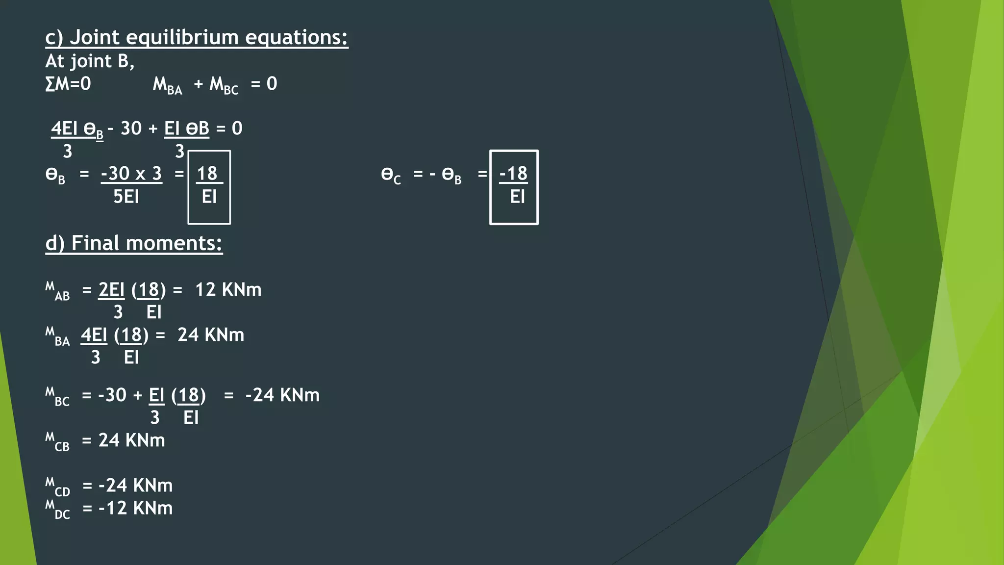 c) Joint equilibrium equations:
At joint B,
∑M=0 MBA + MBC = 0
4EI ӨB – 30 + EI ӨB = 0
3 3
ӨB = -30 x 3 = 18 ӨC = - ӨB = -18
5EI EI EI
d) Final moments:
M
AB = 2EI (18) = 12 KNm
3 EI
M
BA 4EI (18) = 24 KNm
3 EI
M
BC = -30 + EI (18) = -24 KNm
3 EI
M
CB = 24 KNm
M
CD = -24 KNm
M
DC = -12 KNm
 