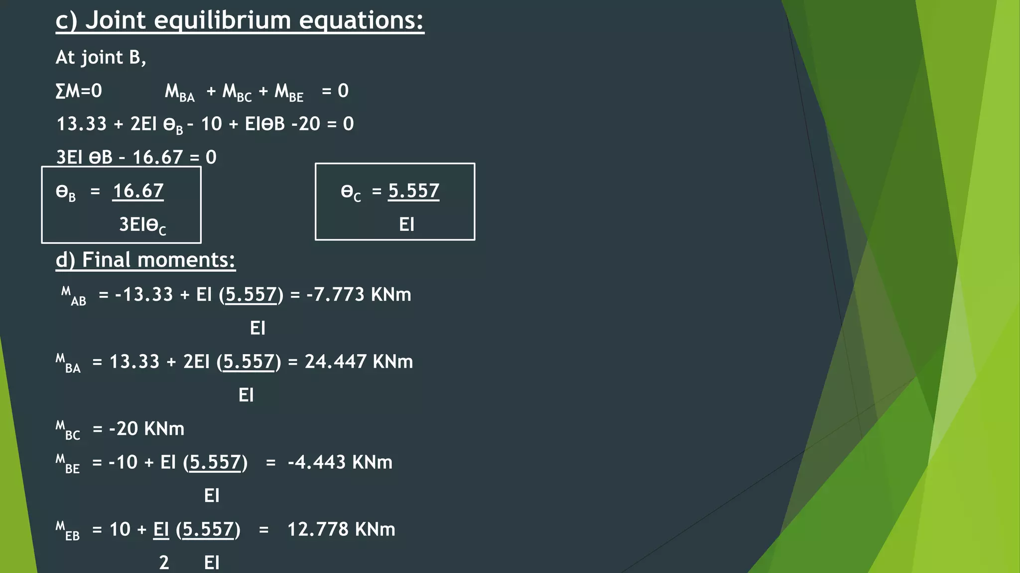 c) Joint equilibrium equations:
At joint B,
∑M=0 MBA + MBC + MBE = 0
13.33 + 2EI ӨB – 10 + EIӨB -20 = 0
3EI ӨB – 16.67 = 0
ӨB = 16.67 ӨC = 5.557
3EIӨC EI
d) Final moments:
M
AB = -13.33 + EI (5.557) = -7.773 KNm
EI
M
BA = 13.33 + 2EI (5.557) = 24.447 KNm
EI
M
BC = -20 KNm
M
BE = -10 + EI (5.557) = -4.443 KNm
EI
M
EB = 10 + EI (5.557) = 12.778 KNm
2 EI
 