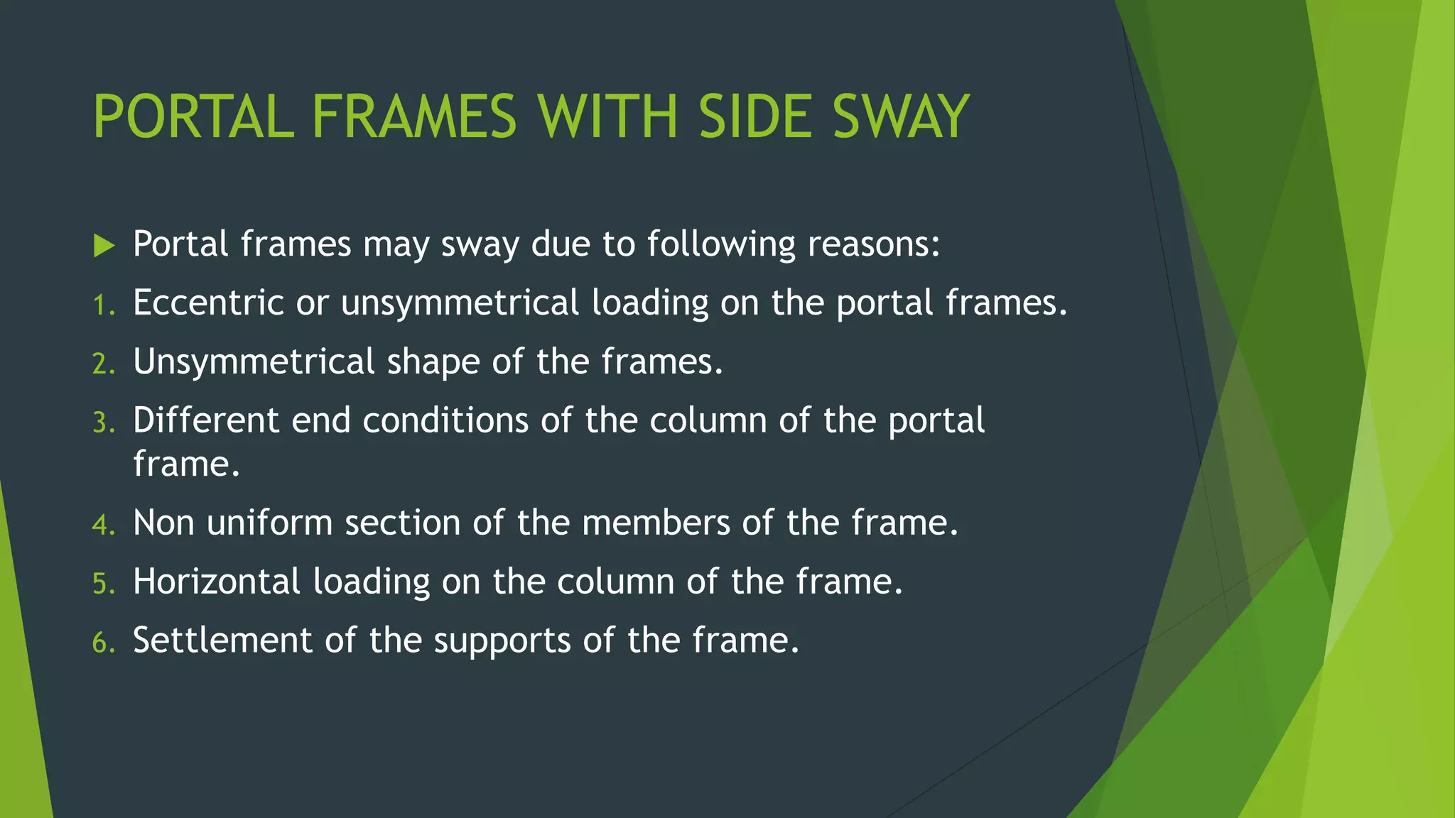 PORTAL FRAMES WITH SIDE SWAY
 Portal frames may sway due to following reasons:
1. Eccentric or unsymmetrical loading on the portal frames.
2. Unsymmetrical shape of the frames.
3. Different end conditions of the column of the portal
frame.
4. Non uniform section of the members of the frame.
5. Horizontal loading on the column of the frame.
6. Settlement of the supports of the frame.
 