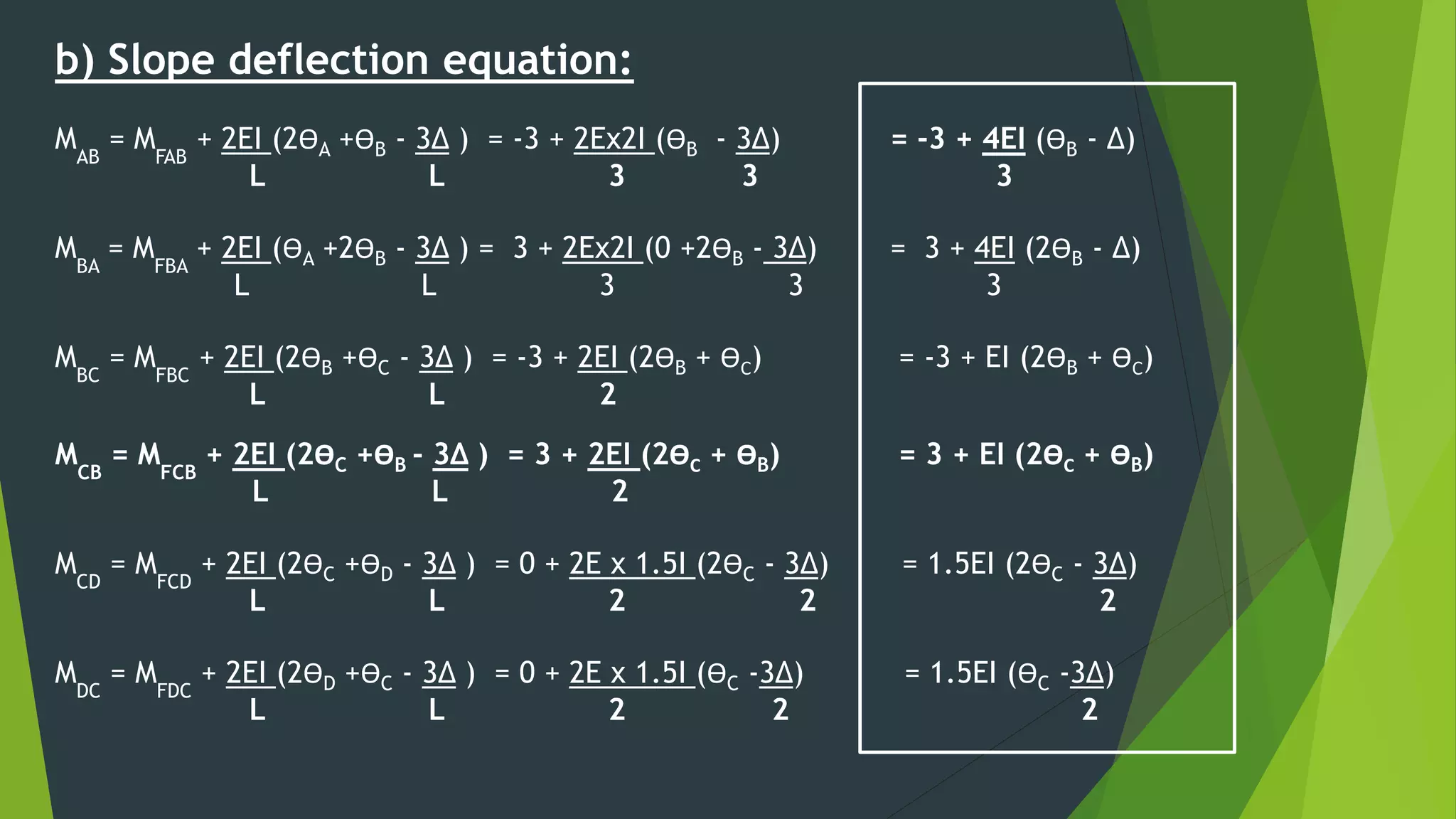 b) Slope deflection equation:
MAB
= MFAB
+ 2EI (2ӨA +ӨB - 3∆ ) = -3 + 2Ex2I (ӨB - 3∆) = -3 + 4EI (ӨB - ∆)
L L 3 3 3
MBA
= MFBA
+ 2EI (ӨA +2ӨB - 3∆ ) = 3 + 2Ex2I (0 +2ӨB - 3∆) = 3 + 4EI (2ӨB - ∆)
L L 3 3 3
MBC
= MFBC
+ 2EI (2ӨB +ӨC - 3∆ ) = -3 + 2EI (2ӨB + ӨC) = -3 + EI (2ӨB + ӨC)
L L 2
MCB
= MFCB
+ 2EI (2ӨC +ӨB - 3∆ ) = 3 + 2EI (2ӨC + ӨB) = 3 + EI (2ӨC + ӨB)
L L 2
MCD
= MFCD
+ 2EI (2ӨC +ӨD - 3∆ ) = 0 + 2E x 1.5I (2ӨC - 3∆) = 1.5EI (2ӨC - 3∆)
L L 2 2 2
MDC
= MFDC
+ 2EI (2ӨD +ӨC - 3∆ ) = 0 + 2E x 1.5I (ӨC -3∆) = 1.5EI (ӨC -3∆)
L L 2 2 2
 