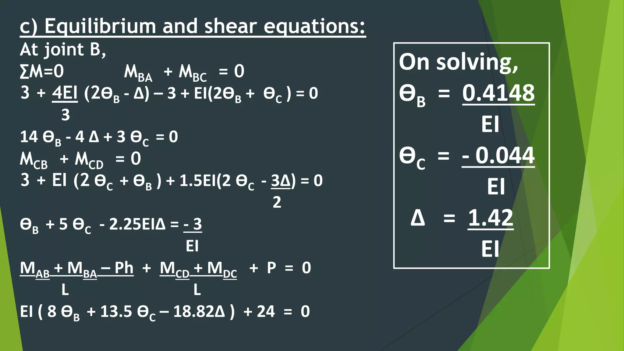 c) Equilibrium and shear equations:
At joint B,
∑M=0 MBA + MBC = 0
3 + 4EI (2ӨB - ∆) – 3 + EI(2ӨB + ӨC ) = 0
3
14 ӨB - 4 ∆ + 3 ӨC = 0
MCB + MCD = 0
3 + EI (2 ӨC + ӨB ) + 1.5EI(2 ӨC - 3∆) = 0
2
ӨB + 5 ӨC - 2.25EI∆ = - 3
EI
MAB + MBA – Ph + MCD + MDC + P = 0
L L
EI ( 8 ӨB + 13.5 ӨC – 18.82∆ ) + 24 = 0
On solving,
ӨB = 0.4148
EI
ӨC = - 0.044
EI
∆ = 1.42
EI
 