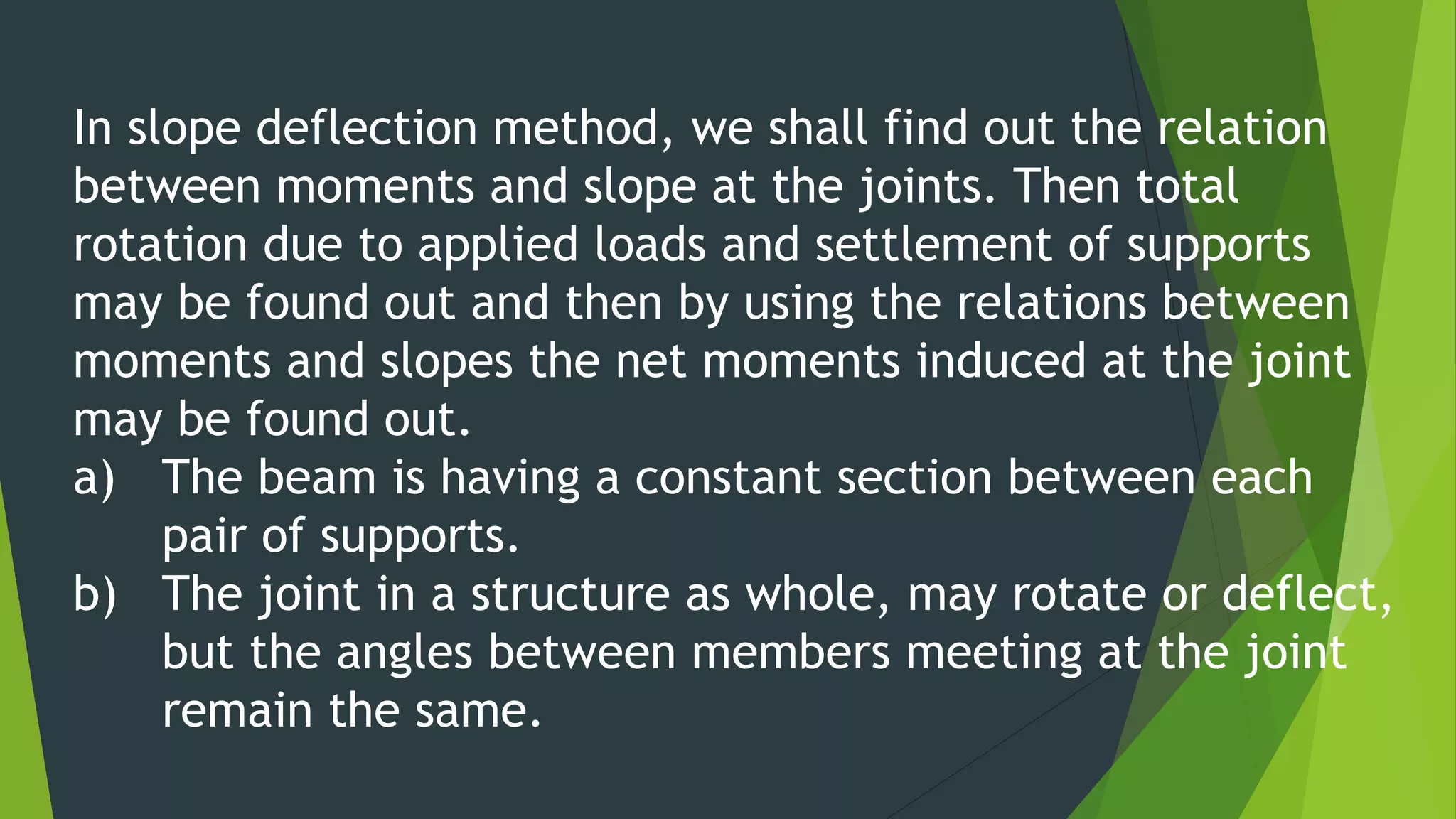 In slope deflection method, we shall find out the relation
between moments and slope at the joints. Then total
rotation due to applied loads and settlement of supports
may be found out and then by using the relations between
moments and slopes the net moments induced at the joint
may be found out.
a) The beam is having a constant section between each
pair of supports.
b) The joint in a structure as whole, may rotate or deflect,
but the angles between members meeting at the joint
remain the same.
 