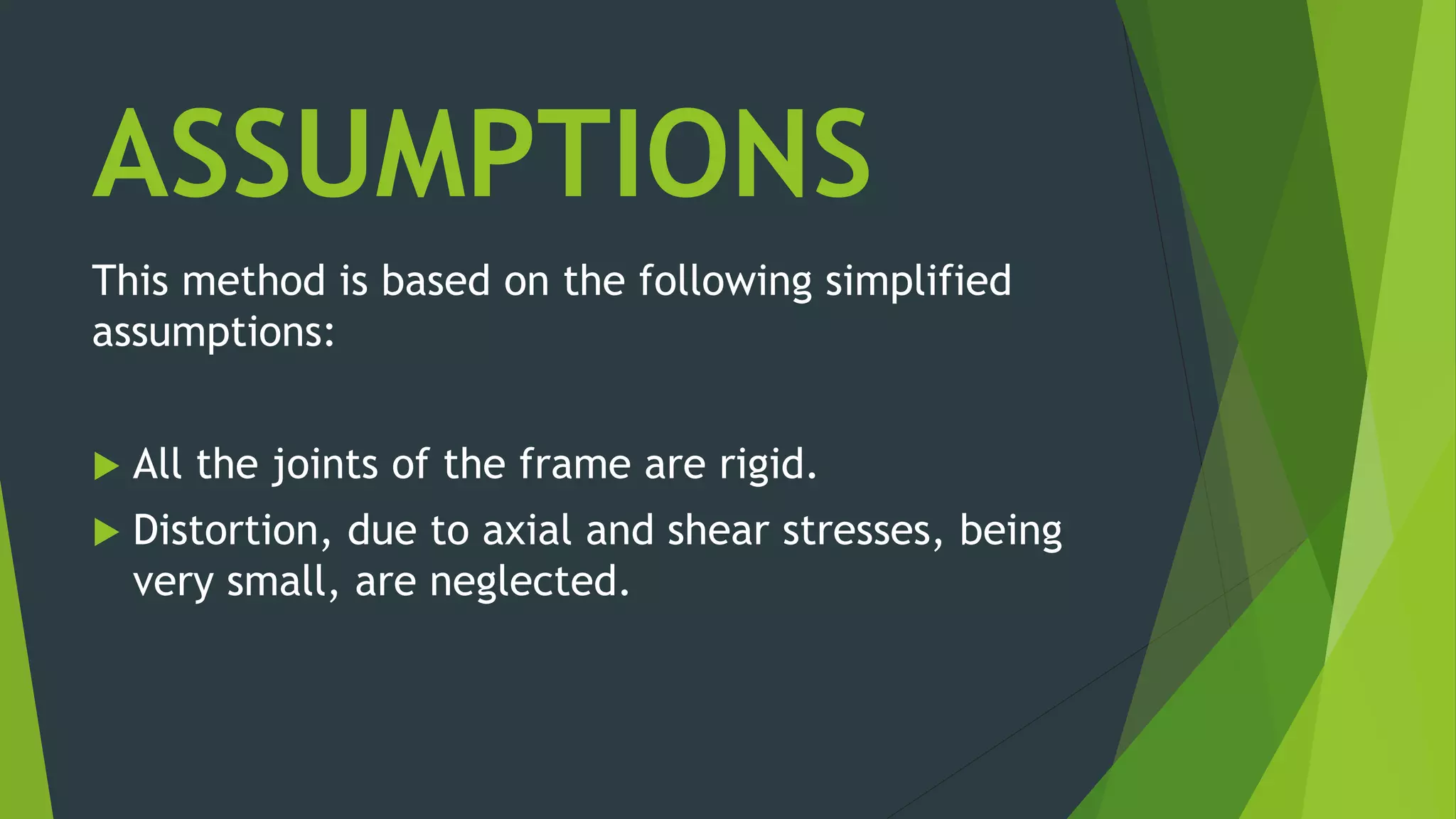 ASSUMPTIONS
This method is based on the following simplified
assumptions:
 All the joints of the frame are rigid.
 Distortion, due to axial and shear stresses, being
very small, are neglected.
 