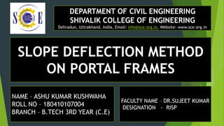 DEPARTMENT OF CIVIL ENGINEERING
SHIVALIK COLLEGE OF ENGINEERING
Dehradun, Uttrakhand, India, Email: info@sce.org.in, Website: www.sce.org.in
SLOPE DEFLECTION METHOD
ON PORTAL FRAMES
NAME – ASHU KUMAR KUSHWAHA
ROLL NO – 180410107004
BRANCH – B.TECH 3RD YEAR (C.E)
FACULTY NAME – DR.SUJEET KUMAR
DESIGNATION - RISP
 