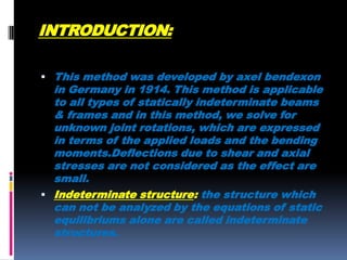 INTRODUCTION:
 This method was developed by axel bendexon

in Germany in 1914. This method is applicable
to all types of statically indeterminate beams
& frames and in this method, we solve for
unknown joint rotations, which are expressed
in terms of the applied loads and the bending
moments.Deflections due to shear and axial
stresses are not considered as the effect are
small.
 Indeterminate structure: the structure which
can not be analyzed by the equations of static
equilibriums alone are called indeterminate
structures.

 