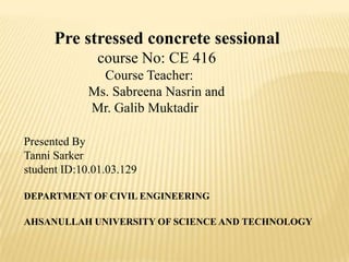 Pre stressed concrete sessional
course No: CE 416
Course Teacher:
Ms. Sabreena Nasrin and
Mr. Galib Muktadir
Presented By
Tanni Sarker
student ID:10.01.03.129
DEPARTMENT OF CIVIL ENGINEERING
AHSANULLAH UNIVERSITY OF SCIENCE AND TECHNOLOGY

 