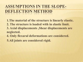 ASSUMPTIONS IN THE SLOPEDEFLECTION METHOD
1.The material of the structure is linearly elastic.
2. The structure is loaded with in elastic limit.
3. Axial displacements ,Shear displacements are
neglected.
4. Only flexural deformations are considered.
5.All joints are considered rigid.

 